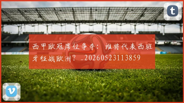 西甲欧冠席位争夺:谁将代表西班牙征战欧洲?_20260523113859