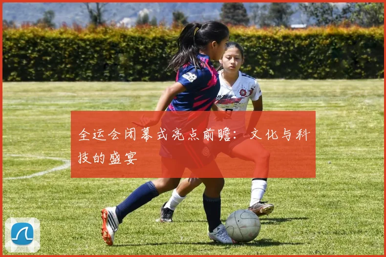 全运会闭幕式亮点前瞻:文化与科技的盛宴