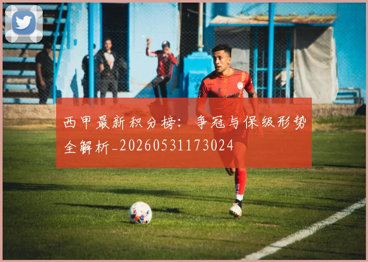 西甲最新积分榜:争冠与保级形势全解析_20260531173024