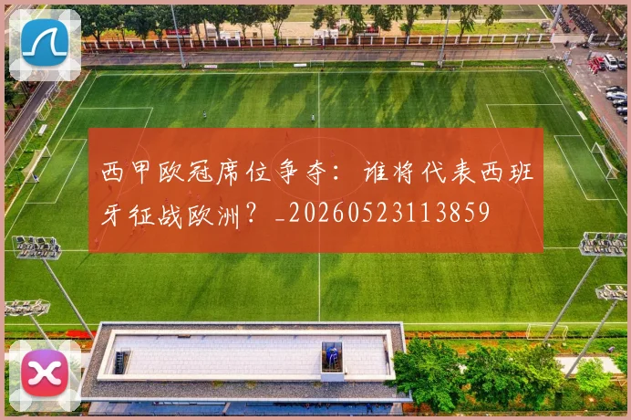 西甲欧冠席位争夺:谁将代表西班牙征战欧洲?_20260523113859
