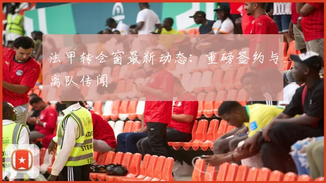 法甲转会窗最新动态:重磅签约与离队传闻