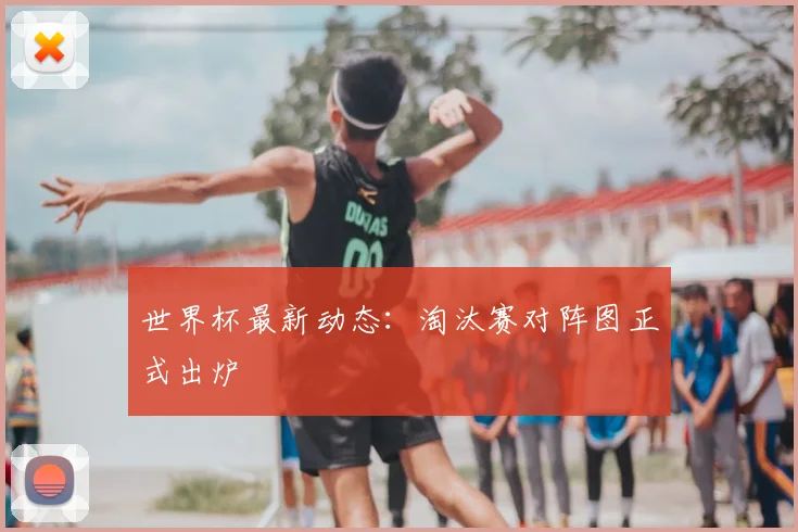 世界杯最新动态：淘汰赛对阵图正式出炉